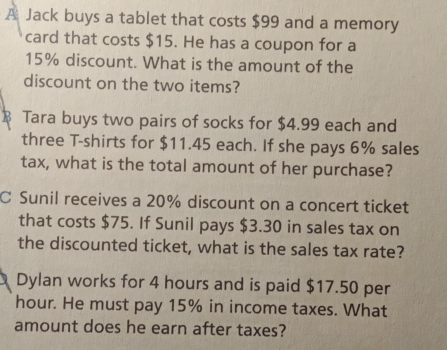 A Jack buys a tablet that costs $99 and a memory 
card that costs $15. He has a coupon for a
15% discount. What is the amount of the 
discount on the two items? 
B Tara buys two pairs of socks for $4.99 each and 
three T-shirts for $11.45 each. If she pays 6% sales 
tax, what is the total amount of her purchase? 
C Sunil receives a 20% discount on a concert ticket 
that costs $75. If Sunil pays $3.30 in sales tax on 
the discounted ticket, what is the sales tax rate? 
Dylan works for 4 hours and is paid $17.50 per
hour. He must pay 15% in income taxes. What 
amount does he earn after taxes?