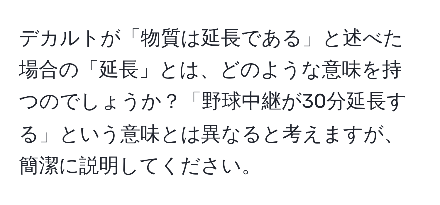 デカルトが「物質は延長である」と述べた場合の「延長」とは、どのような意味を持つのでしょうか？「野球中継が30分延長する」という意味とは異なると考えますが、簡潔に説明してください。