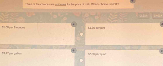 Three of the choices are unit rates for the price of milk. Which choice is NOT?
CLEAR CHECK
$1.00 per 8 ounces $1.30 per pint
$3.47 per gallon $2.80 per quart