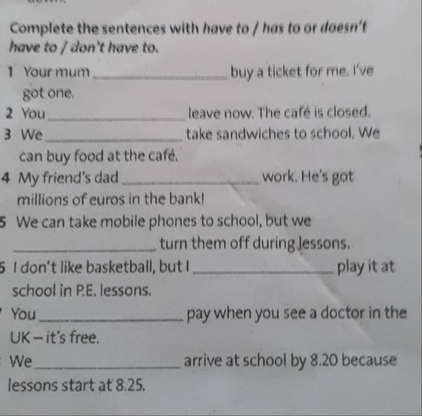 Complete the sentences with have to / has to or doesn't 
have to / don't have to. 
1 Your mum_ buy a ticket for me. I've 
got one. 
2 You_ leave now. The café is closed. 
3 We_ take sandwiches to school. We 
can buy food at the café. 
4 My friend's dad_ work. He's got 
millions of euros in the bank! 
5 We can take mobile phones to school, but we 
_turn them off during lessons. 
5 I don't like basketball, but I _play it at 
school in P.E. lessons. 
You_ pay when you see a doctor in the 
UK — it's free. 
We_ arrive at school by 8.20 because 
lessons start at 8.25.