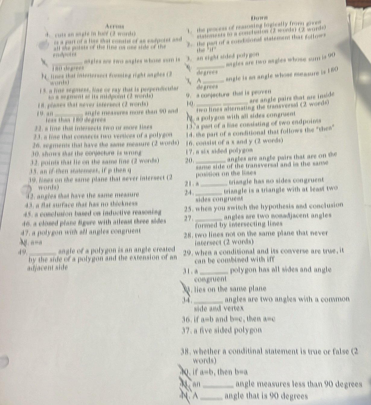 Down
Aeroan
4. cuts an angle in half (2 words)
L. the process of reasoning logically from given
is a part of a line that consist of an endpoint and statements to a conclusion (2 words) (2 words)
all the points of the line on one side of the 2. the part of a conditional statement that follow"
endpoint
_angles are two angles whose sum is 3. an eight sided polygon
_angles are two angles whose sum is 90
TRO degrees
N. lines that intertersect forming right angles (2 degrees
words)
 _ angle is an angle whose measure is 180
15. a line segment, line or ray that is perpendicular degrees
to a segment at its midpoint (2 words)
9.a conjecture that is proven
are angle pairs that are inside .
18. planes that never intersect (2 words) 1 0 .
19 an _ angle measures more than 90 and two lines alternating the transversal (2 words)
less than 180 degrees
a polygon with all sides congruent 
22: a line that interseets two or more lines
137a part of a line consisting of two endpoints
23. a line that connects two vertices of a polygon 14, the part of a conditional that follows the “then”
26. segments that have the same measure (2 words) 16. consist of a x and y (2 words)
30, shows that the conjecture is wrong 17. a six sided polygon 
32. points that lie on the same fine (2 words) 20._
angles are angle pairs that are on the
35. an if-then statement, if p then q same side of the transversal and in the same 
39. lines on the same plane that never intersect (2 position on the lines
21 . n _triangle has no sides congruent 
words) 24.
12. angles that have the same measure _triangle is a triangle with at least two
sides congruent
43. a flat surface that has no thickness
45. a conclusion based on inductive reasoning 25. when you switch the hypothesis and conclusion
46. a closed plane figure with atleast three sides 27、 _angles are two nonadjacent angles
formed by intersecting lines
47. a polygon with all angles congruent
28, two lines not on the same plane that never
a=a intersect (2 words)
49, _angle of a polygon is an angle created 29, when a conditional and its converse are true, it
by the side of a polygon and the extension of an can be combined with iff
adjacent side 3 1 . a_ polygon has all sides and angle 
congruent
34. lies on the same plane
34._ angles are two angles with a common
side and vertex
36. if a=b and b=e , then a=c
37. a five sided polygon
38. whether a conditinal statement is true or false (2
words)
4Q. ir a=b , then b=a
4 an_ angle measures less than 90 degrees
N A _angle that is 90 degrees