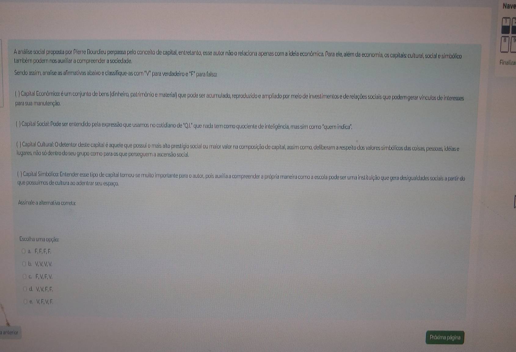 Nave
8
A análise social proposta por Pierre Bourdieu perpassa pelo conceito de capital, entretanto, esse autor não o relaciona apenas com a ideia econômica. Para ele, além da economia, os capitais cultural, social e simbólico
também podem nos auxiliar a compreender a sociedade. Finaliza
Sendo assim, analise as afirmativas abaixo e classifique-as com "V" para verdadeiro e "F" para falso:
( ) Capital Econômico: é um conjunto de bens (dinheiro, patrimônio e material) que pode ser acumulado, reproduzido e ampliado por meio de investimentos e de relações sociais que podem gerar vínculos de interesses
para sua manulenção.
( ) Capital Social: Pode ser entendido pela expressão que usamos no cotidiano de "Q.I.'' que nada tem como quociente de inteligência, mas sim como 'quem indica'.
( ) Capital Cultural: O detentor deste capital é aquele que possui o mais alto prestígio social ou maior valor na composição de capital, assim como, deliberam a respeito dos valores simbólicos das coisas, pessoas, idéias e
lugares, não só dentro do seu grupo como para os que perseguem a ascensão social.
(  ) Capital Simbólico: Entender esxe tipo de capital tornou-se muito importante para o autor, pois auxília a compreender a própria maneira como a escola pode ser uma instituição que gera desigualdades sociais a partir do
que possuimos de cultura ao adentrar seu espaço.
Assinale a alternativa correta:
Escolha uma opção:
a. F, F, F, F.
b. V, V, V, V.
c. F, V, F, V.
d. V, V, F, F.
a V, F, V, F.
a anteríor
Próxima página