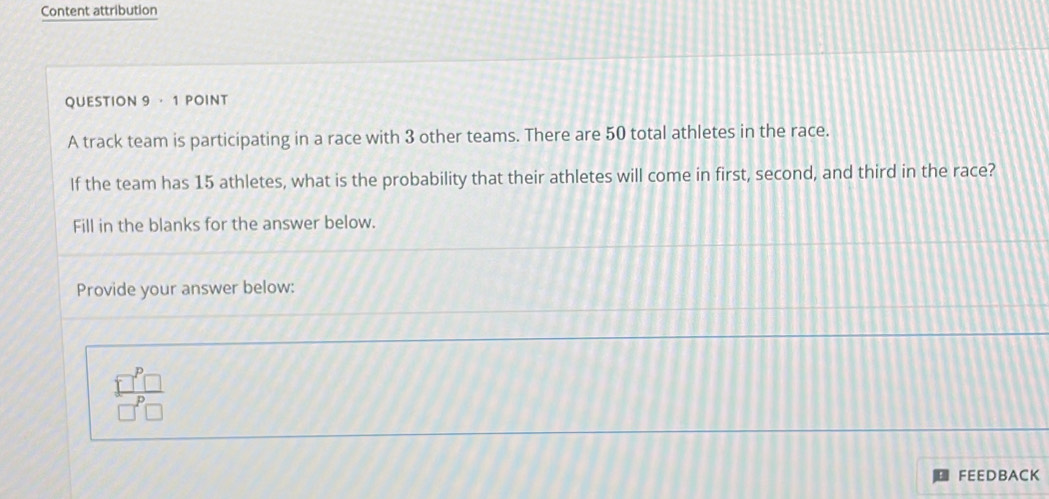 Content attribution 
QUESTION 9 · 1 POINT 
A track team is participating in a race with 3 other teams. There are 50 total athletes in the race. 
If the team has 15 athletes, what is the probability that their athletes will come in first, second, and third in the race? 
Fill in the blanks for the answer below. 
Provide your answer below:
 □^p□ /□^p□  
FEEDBACK