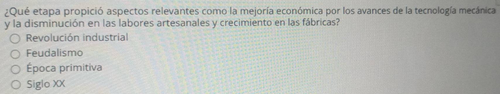 ¿Qué etapa propició aspectos relevantes como la mejoría económica por los avances de la tecnología mecánica
y la disminución en las labores artesanales y crecimiento en las fábricas?
Revolución industrial
Feudalismo
Época primitiva
Siglo XX