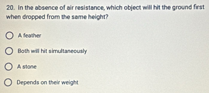 In the absence of air resistance, which object will hit the ground first
when dropped from the same height?
A feather
Both will hit simultaneously
A stone
Depends on their weight