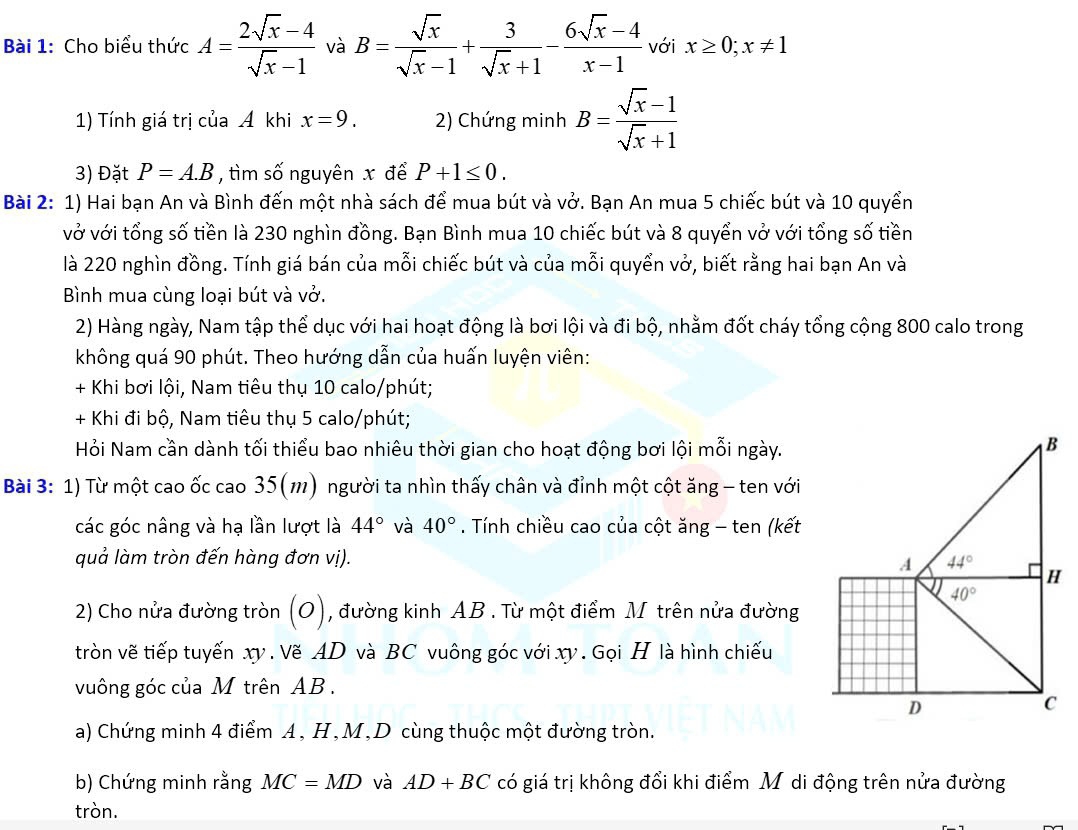 Cho biểu thức A= (2sqrt(x)-4)/sqrt(x)-1  và B= sqrt(x)/sqrt(x)-1 + 3/sqrt(x)+1 - (6sqrt(x)-4)/x-1  với x≥ 0;x!= 1
1) Tính giá trị của Á khi x=9. 2) Chứng minh B= (sqrt(x)-1)/sqrt(x)+1 
3) Đặt P=A.B , tìm số nguyên x để P+1≤ 0.
Bài 2: 1) Hai bạn An và Bình đến một nhà sách để mua bút và vở. Bạn An mua 5 chiếc bút và 10 quyển
vở với tổng số tiền là 230 nghìn đồng. Bạn Bình mua 10 chiếc bút và 8 quyển vở với tổng số tiền
là 220 nghìn đồng. Tính giá bán của mỗi chiếc bút và của mỗi quyển vở, biết rằng hai bạn An và
Bình mua cùng loại bút và vở.
2) Hàng ngày, Nam tập thể dục với hai hoạt động là bơi lội và đi bộ, nhằm đốt cháy tổng cộng 800 calo trong
không quá 90 phút. Theo hướng dẫn của huấn luyện viên:
+ Khi bơi lội, Nam tiêu thụ 10 calo/phút;
+ Khi đi bộ, Nam tiêu thụ 5 calo/phút;
Hỏi Nam cần dành tối thiểu bao nhiêu thời gian cho hoạt động bơi lội mỗi ngày.
Bài 3: 1) Từ một cao ốc cao 35(m) người ta nhìn thấy chân và đỉnh một cột ăng - ten với
các góc nâng và hạ lần lượt là 44° và 40°. Tính chiều cao của cột ăng - ten (kết
quả làm tròn đến hàng đơn vị).
2) Cho nửa đường tròn 10 ), đường kinh AB . Từ một điểm M trên nửa đường
tròn vẽ tiếp tuyến xy . Vẽ AD và BC vuông góc với xy . Gọi H là hình chiếu
vuông góc của M trên AB .
a) Chứng minh 4 điểm A, H,M,D cùng thuộc một đường tròn.
b) Chứng minh rằng MC=MD và AD+BC có giá trị không đổi khi điểm Mô di động trên nửa đường
tròn.