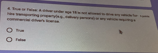 True or False: A driver under age 18 is not allowed to drive any vehicle for - 6points
hire transporting property(e.g., delivery persons) or any vehicle requiring a
commercial driver's license.
True
False