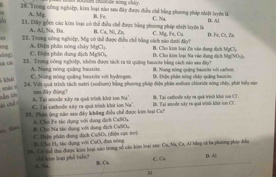 ol sodium chloride nong chay.
20. Trong công nghiệp, kim loại nào sau đây được điều chế bằng phương pháp nhiệt luyện là
u A. Mg. B. Fe. C. Na. D. Al.
ối 21. Dãy gồm các kim loại có thể điều chế được bằng phương pháp nhiệt luyện là
A. Al, Na, Ba. B. Ca, Ni, Zn. C. Mg, Fe, Cu. D. Fe, Cr, Zn.
10  22. Trong công nghiệp, Mg có thể được điều chế bằng cách nào dưới đây?
jng A. Điện phân nóng chảy MgCl_2. B. Cho kim loại Zn vào dung dịch MgCl_2.
óng). C. Điện phân dung dịch  ! MgSO_4. D. Cho kim loại Na vào dung dịch Mg(NO_3)_2.
la các 23. Trong công nghiệp, nhôm được tách ra từ quặng bauxite bằng cách nào sau đây?
A, Nung nóng quặng bauxite. B. Nung nóng quặng bauxite với carbon.
i khát C. Nung nóng quặng bauxite với hydrogen. D. Điện phân nóng chảy quặng bauxite.
mác in 24. Với quá trình tách natri (sodium) bằng phương pháp điện phân sodium chloride nóng chảy, phát biểu nào
hần lớa sau đây đúng?
A. Tại anode xảy ra quá trình khử ion Na^+ B. Tại cathode xảy ra quá trình khử ion Cl.
ái chế ở
C. Tại cathode xảy ra quá trình khử ion Na^+. D. Tại anode xảy ra quá trình khử ion Cl.
25. Phản ứng nào sau đây không điều chế được kim loại Cu?
A. Cho Fe tác dụng với dung dịch CuSO_4.
o, thau.
B. Cho Na tác dụng với dung dịch CuSO_4.
C. Điện phân dung dịch CuSO_4 (điện cực trơ).
D. Cho H_2 tác dụng với CuO, đun nóng.
26. Có thể thu được kim loại nào trong số các kim loại sau: Cu, Na, Ca, Al bằng cả ba phương pháp điều
chế kim loại phổ biến? D. Al.
A. Na. B. Ca. C. Cu.
31