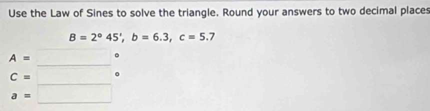 Use the Law of Sines to solve the triangle. Round your answers to two decimal places
B=2°45', b=6.3, c=5.7
A=
C=
。
∴ ∠ CDE=2-∠ D □ 
a=