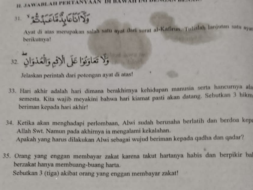 Ayat di atas merupakan salah satu ayat dari surat al-Kafirum. Tulislah lanjutan satu aya 
berikutnya! 
32. D Je Bg l y 
Jelaskan perintah dari potongan ayat di atas! 
33. Hari akhir adalah hari dimana berakhirnya kehidupan manusía serta hancurnya ala 
semesta. Kita wajib meyakini bahwa hari kiamat pasti akan datang. Sebutkan 3 hikm 
beriman kepada hari akhir! 
34. Ketika akan menghadapi perlombaan, Alwi sudah berusaha berlatih dan berdoa kepa 
Allah Swt. Namun pada akhirnya ia mengalami kekalahan. 
Apakah yang harus dilakukan Alwi sebagai wujud beriman kepada qadha dan qadar? 
35. Orang yang enggan membayar zakat karena takut hartanya habis dan berpikir bal 
berzakat hanya membuang-buang harta. 
Sebutkan 3 (tiga) akibat orang yang enggan membayar zakat!