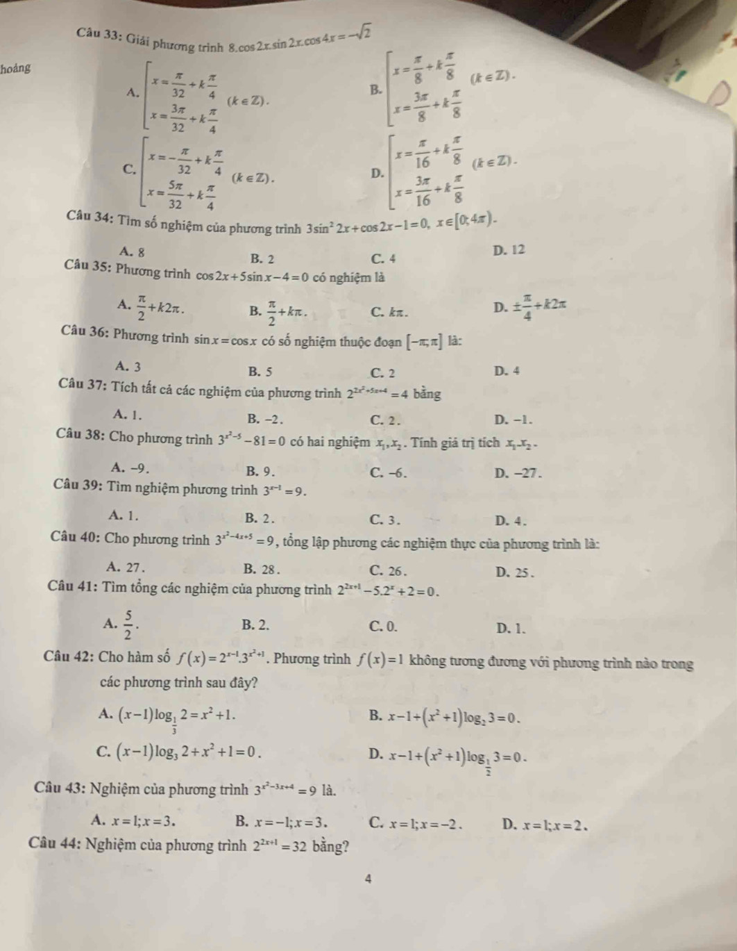 âu 33: Giải phương trình 8 8.cos 2x.sin 2x.cos 4x=-sqrt(2) beginarrayl x= x/8 +k x/8  x= 3x/8 +k x/8 endarray. (k∈ Z).
hoảng
A beginarrayl x= π /32 +k π /4  x= 3π /32 +k π /4 endarray. (k∈ Z).
B
C beginarrayl x=- π /32 +k π /4  x= 5π /32 +k π /4 endarray. (k∈ Z).
D beginarrayl x= π /16 +k π /8  x= 3π /16 +k π /8 endarray. (k∈ Z).
Câu 34: Tìm số nghiệm của phương trình 3sin^22x+cos 2x-1=0,x∈ [0,4π ).
A. 8 B. 2 C. 4
D. 12
Câu 35: Phương trình cos 2x+5sin x-4=0 có nghiệm là
A.  π /2 +k2π . B.  π /2 +kπ . C. kπ.
D. ±  π /4 +k2π
Câu 36: Phương trình sin x=cos x có số nghiệm thuộc đoạn [-π ,π ] là:
A. 3 B. 5 C. 2 D. 4
Câu 37: Tích tất cả các nghiệm của phương trình 2^(2x^2)+5x+4=4 bằng
A. 1. B. -2 . C. 2 . D. −1.
Câu 38: Cho phương trình 3^(x^2)-5-81=0 có hai nghiệm x_1,x_2. Tính giá trị tích x_1x_2.
A. -9. B. 9. C. -6. D. -27 .
Cầu 39: Tìm nghiệm phương trình 3^(x-1)=9.
A. 1. B. 2 . C. 3 . D. 4 .
Câu 40: Cho phương trình 3^(x^2)-4x+5=9 1 , t ổng lập phương các nghiệm thực của phương trình là:
A. 27 . B. 28 . C. 26 . D. 25 .
Câu 41: Tìm tổng các nghiệm của phương trình 2^(2x+1)-5.2^x+2=0.
A.  5/2 . B. 2. C. 0. D. 1.
Câu 42: Cho hàm số f(x)=2^(x-1).3^(x^2)+1. Phương trình f(x)=1 không tương đương với phương trình nào trong
các phương trình sau đây?
A. (x-1)log _ 1/3 2=x^2+1. x-1+(x^2+1)log _23=0.
B.
C. (x-1)log _32+x^2+1=0. D. x-1+(x^2+1)log _ 1/2 3=0.
Câu 43: Nghiệm của phương trình 3^(x^2)-3x+4=9 là.
A. x=1;x=3. B. x=-1;x=3. C. x=1;x=-2. D. x=1;x=2.
Câu 44: Nghiệm của phương trình 2^(2x+1)=32 bằng?
4