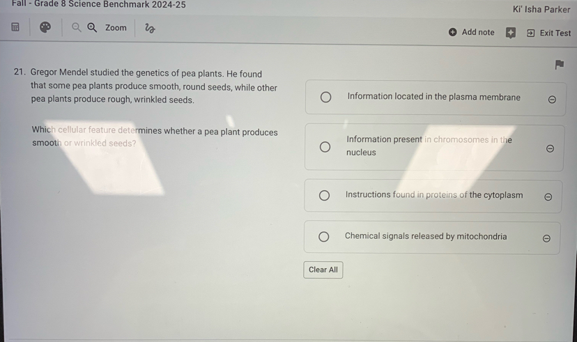 Fall - Grade 8 Science Benchmark 2024-25 Ki' Isha Parker
Zoom Add note Exit Test
21. Gregor Mendel studied the genetics of pea plants. He found
that some pea plants produce smooth, round seeds, while other
pea plants produce rough, wrinkled seeds. Information located in the plasma membrane
Which cellular feature determines whether a pea plant produces
smooth or wrinkled seeds? Information present in chromosomes in the
nucleus
Instructions found in proteins of the cytoplasm
Chemical signals released by mitochondria
Clear All