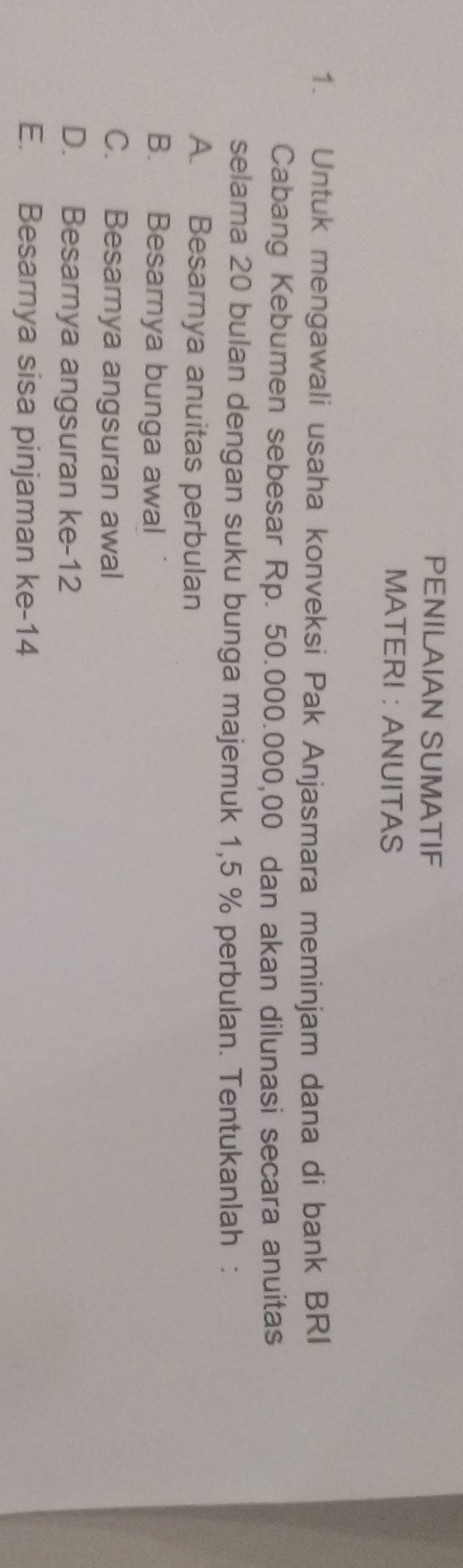 PENILAIAN SUMATIF
MATERI : ANUITAS
1. Untuk mengawali usaha konveksi Pak Anjasmara meminjam dana di bank BRI
Cabang Kebumen sebesar Rp. 50.000.000,00 dan akan dilunasi secara anuitas
selama 20 bulan dengan suku bunga majemuk 1,5 % perbulan. Tentukanlah :
A. Besarnya anuitas perbulan
B. Besamya bunga awal
C. Besarnya angsuran awal
D. Besamya angsuran ke -12
E. Besarnya sisa pinjaman ke- 14
