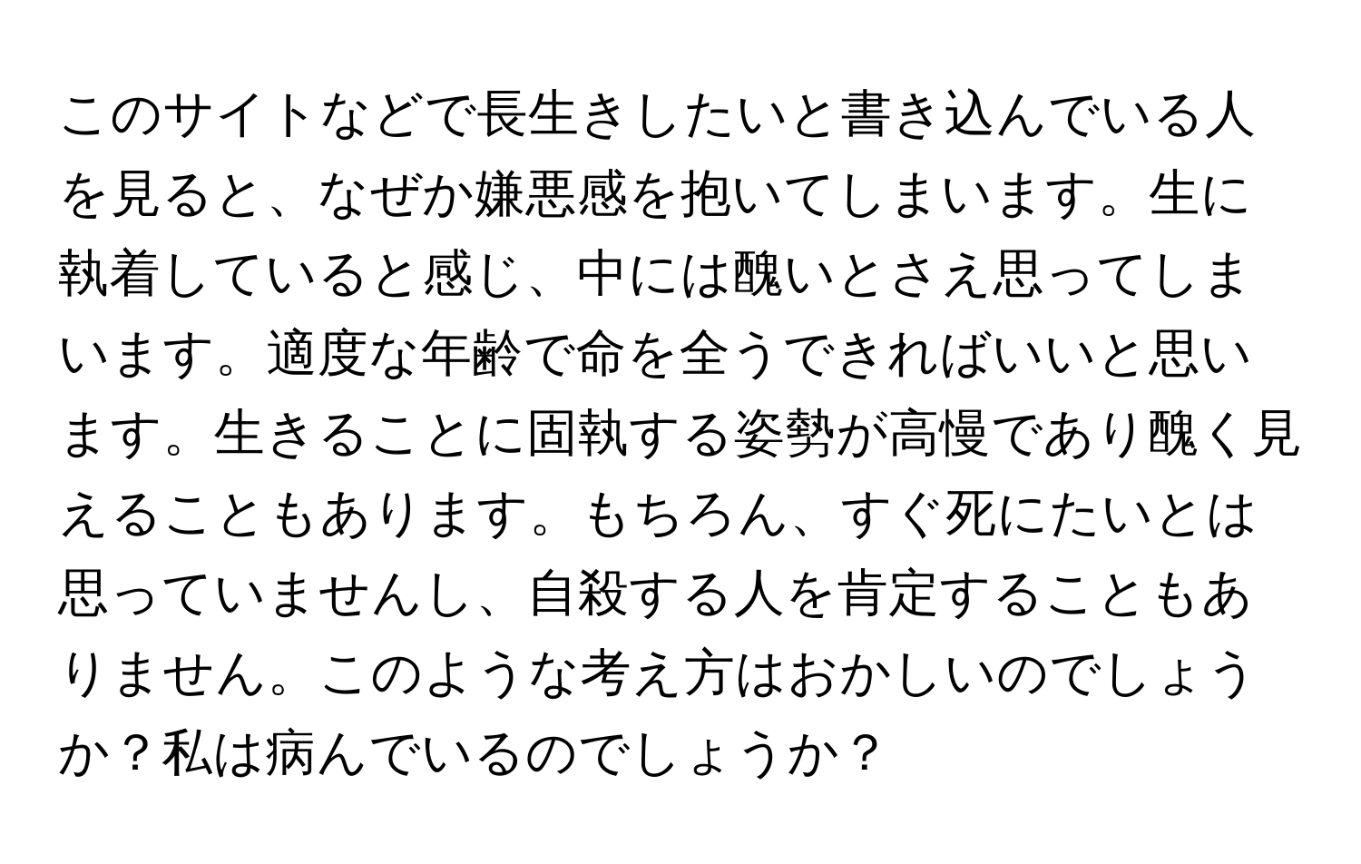 このサイトなどで長生きしたいと書き込んでいる人を見ると、なぜか嫌悪感を抱いてしまいます。生に執着していると感じ、中には醜いとさえ思ってしまいます。適度な年齢で命を全うできればいいと思います。生きることに固執する姿勢が高慢であり醜く見えることもあります。もちろん、すぐ死にたいとは思っていませんし、自殺する人を肯定することもありません。このような考え方はおかしいのでしょうか？私は病んでいるのでしょうか？