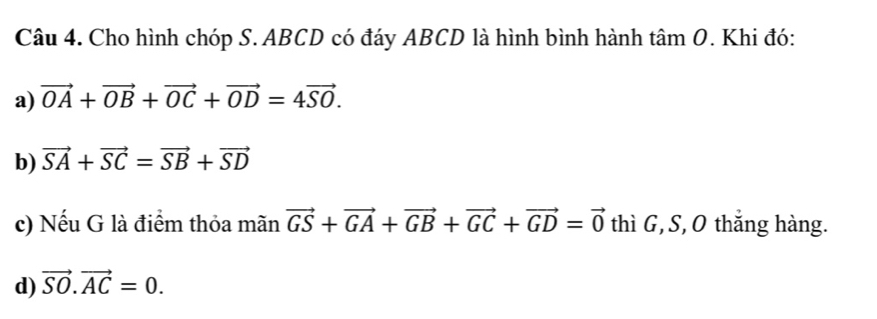 Cho hình chóp S. ABCD có đáy ABCD là hình bình hành tâm O. Khi đó:
a) vector OA+vector OB+vector OC+vector OD=4vector SO. 
b) vector SA+vector SC=vector SB+vector SD
c) Nếu G là điểm thỏa mãn vector GS+vector GA+vector GB+vector GC+vector GD=vector 0 thì G, S, O thắng hàng.
d) vector SO.vector AC=0.