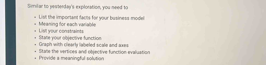 Similar to yesterday's exploration, you need to 
List the important facts for your business model 
Meaning for each variable 
List your constraints 
State your objective function 
Graph with clearly labeled scale and axes 
State the vertices and objective function evaluation 
Provide a meaningful solution