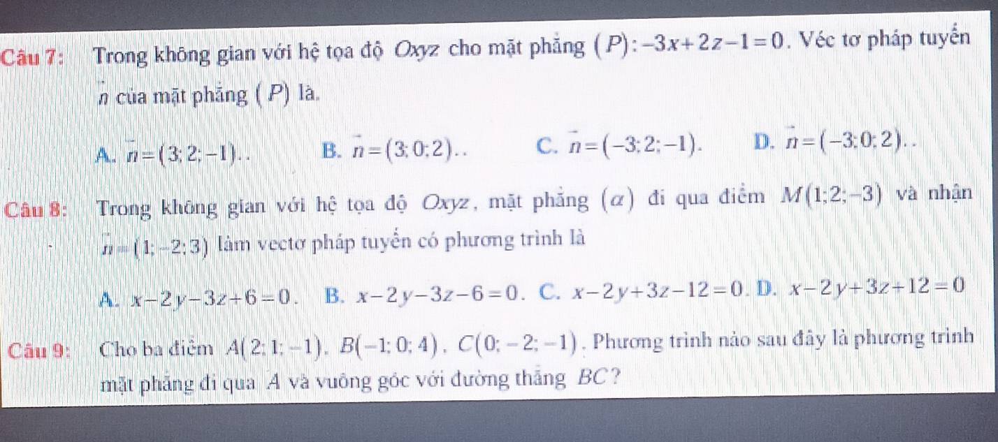 Trong không gian với hệ tọa độ Oxyz cho mặt phẳng (P): -3x+2z-1=0. Véc tơ pháp tuyển
n của mặt phẳng ( P) là.
A. n=(3;2;-1).. B. vector n=(3;0;2).. C. vector n=(-3;2;-1). D. vector n=(-3;0;2).. 
Câu 8: a Trong không gian với hệ tọa độ Oxyz, mặt phẳng (α) đi qua điểm M(1;2;-3) và nhận
n=(1;-2;3) làm vectơ pháp tuyển có phương trình là
A . x-2y-3z+6=0. B. x-2y-3z-6=0. C. x-2y+3z-12=0. D. x-2y+3z+12=0
Câu 9: Cho ba điệm A(2;1;-1), B(-1;0;4), C(0;-2;-1). Phương trình nảo sau đây là phương trình
mặt phẳng đi qua A và vuông góc với đường thắng BC?