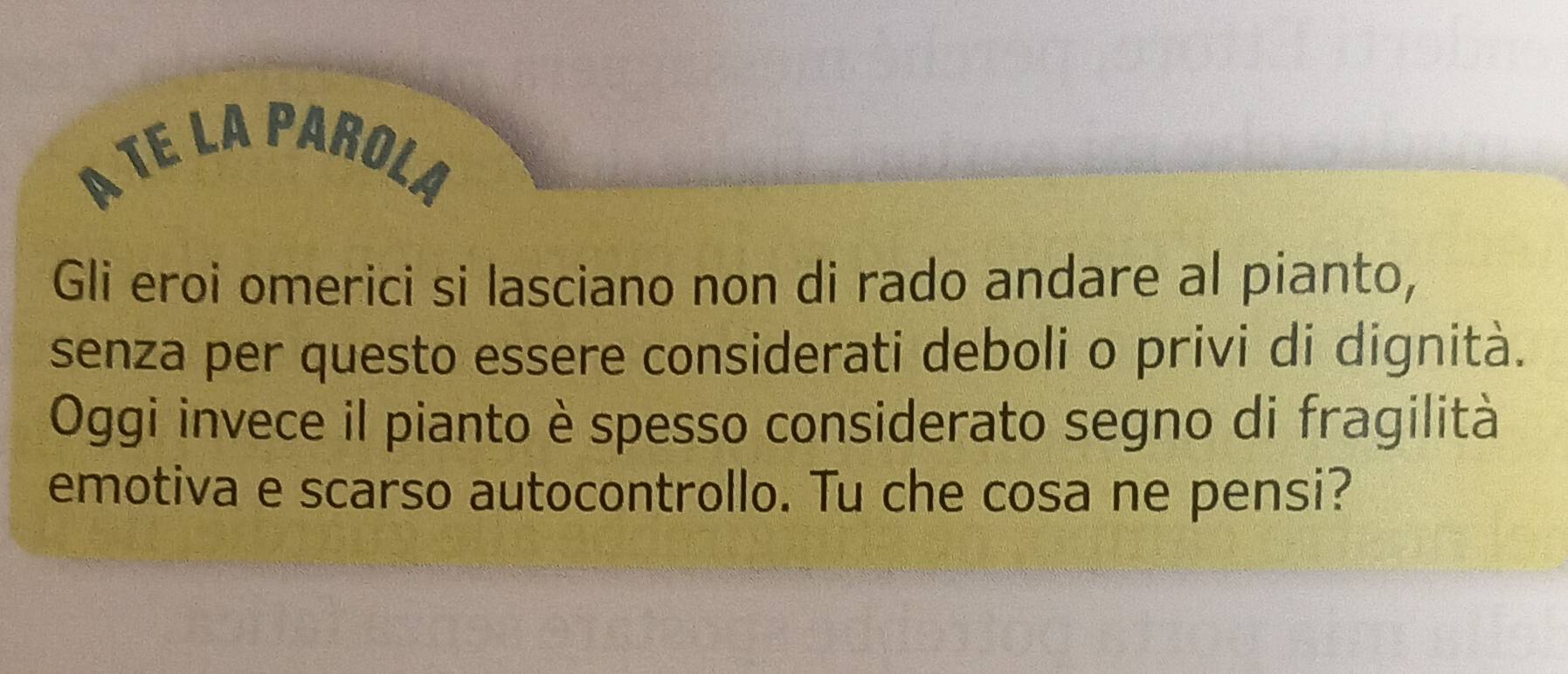 A TE LA PAROLA 
Gli eroi omerici si lasciano non di rado andare al pianto, 
senza per questo essere considerati deboli o privi di dignità. 
Oggi invece il pianto è spesso considerato segno di fragilità 
emotiva e scarso autocontrollo. Tu che cosa ne pensi?