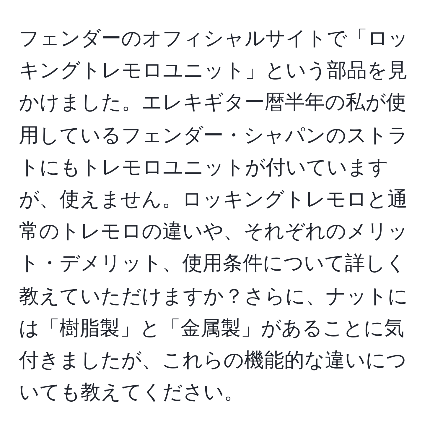 フェンダーのオフィシャルサイトで「ロッキングトレモロユニット」という部品を見かけました。エレキギター暦半年の私が使用しているフェンダー・シャパンのストラトにもトレモロユニットが付いていますが、使えません。ロッキングトレモロと通常のトレモロの違いや、それぞれのメリット・デメリット、使用条件について詳しく教えていただけますか？さらに、ナットには「樹脂製」と「金属製」があることに気付きましたが、これらの機能的な違いについても教えてください。