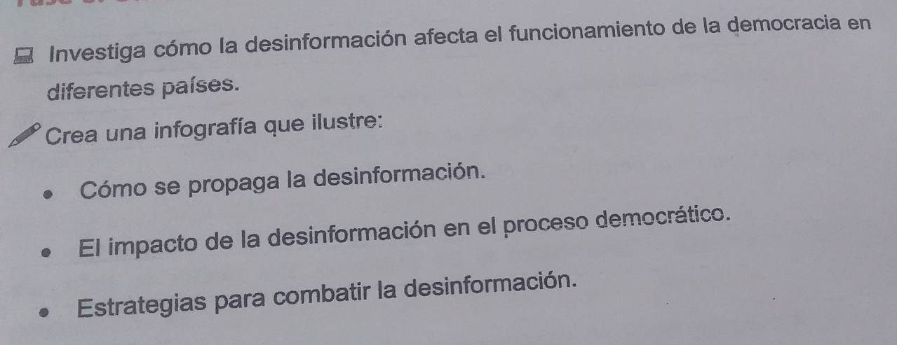 Investiga cómo la desinformación afecta el funcionamiento de la democracia en 
diferentes países. 
Crea una infografía que ilustre: 
Cómo se propaga la desinformación. 
El impacto de la desinformación en el proceso democrático. 
Estrategias para combatir la desinformación.