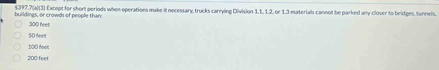 §397.7(a)(3) Except for short periods when operations make it necessary, trucks carrying Division 1.1, 1.2, or 1.3 materials cannot be parked any closer to bridges, tunnels,
buildings, or crowds of people than:
300 feet
50 feet
100 feet
200 feet