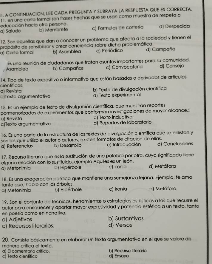 A CONTINUACION, LEE CADA PREGUNTA Y SUBRAYA LA RESPUESTA QUE ES CORRECTA.
11. en una carta formal son frases hechas que se usan como muestra de respeto o
educación hacia otra persona.
a) Saludo b) Membrete c) Formulas de cortesía d) Despedida
12. Son aquellas que dan a conocer un problema que afecta a la sociedad y tienen el
propósito de sensibilizar y crear conciencia sobre dicha problemática.
a) Carta formal b) Asamblea c) Periódico d) Campaña
Es una reunión de ciudadanos que tratan asuntos importantes para su comunídad.
Asamblea b) Campañas c) Convocatoria d) Consejo
14. Tipo de texto expositivo o informativo que están basados o derivados de artículos
científicos.
a) Revista b) Texto de divulgación científica
c)Texto argumentativo d) Texto experimental
15. Es un ejemplo de texto de divulgación científica, que muestran reportes
pormenorizados de experimentos que conforman investigaciones de mayor alcance.:
a) Revista b) Texto inductivo
c)Texto argumentativo d) Reportes de laboratorio
16. Es una parte de la estructura de los textos de divulgación científica que se enlistan y
son las que utilizo el autor o autores, existen formatos de citación de ellas.
a) Referencias b) Desarrollo c) Introducción d) Conclusiones
17. Recurso literario que es la sustitución de una palabra por otra, cuyo significado tiene
alguna relación con lo sustituido, ejemplo Aquiles es un león.
a) Metonimia b) Hipérbole c) ironía d) Metáfora
18. Es una exageración poética que mantiene una semejanza lejana. Ejemplo, te amo
tanto que, hablo con los árboles.
a) Metonimia b) Hipérbole c) ironía d) Metáfora
19. Son el conjunto de técnicas, herramientas o estrategias estilísticas a las que recurre el
autor para enriquecer y aportar mayor expresividad y potencia estética a un texto, tanto
en poesía como en narrativa.
a) Adjetivos b) Sustantivos
c) Recursos literarios. d) Versos
20. Consiste básicamente en elaborar un texto argumentativo en el que se valore de
manera crítica el texto.
a) El comentario crítico. b) Recurso literario
c) Texto científico d) Ensayo