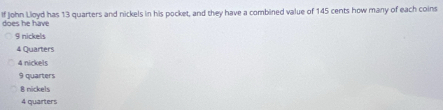 If John Lloyd has 13 quarters and nickels in his pocket, and they have a combined value of 145 cents how many of each coins
does he have
9 nickels
4 Quarters
4 nickels
9 quarters
8 nickels
4 quarters