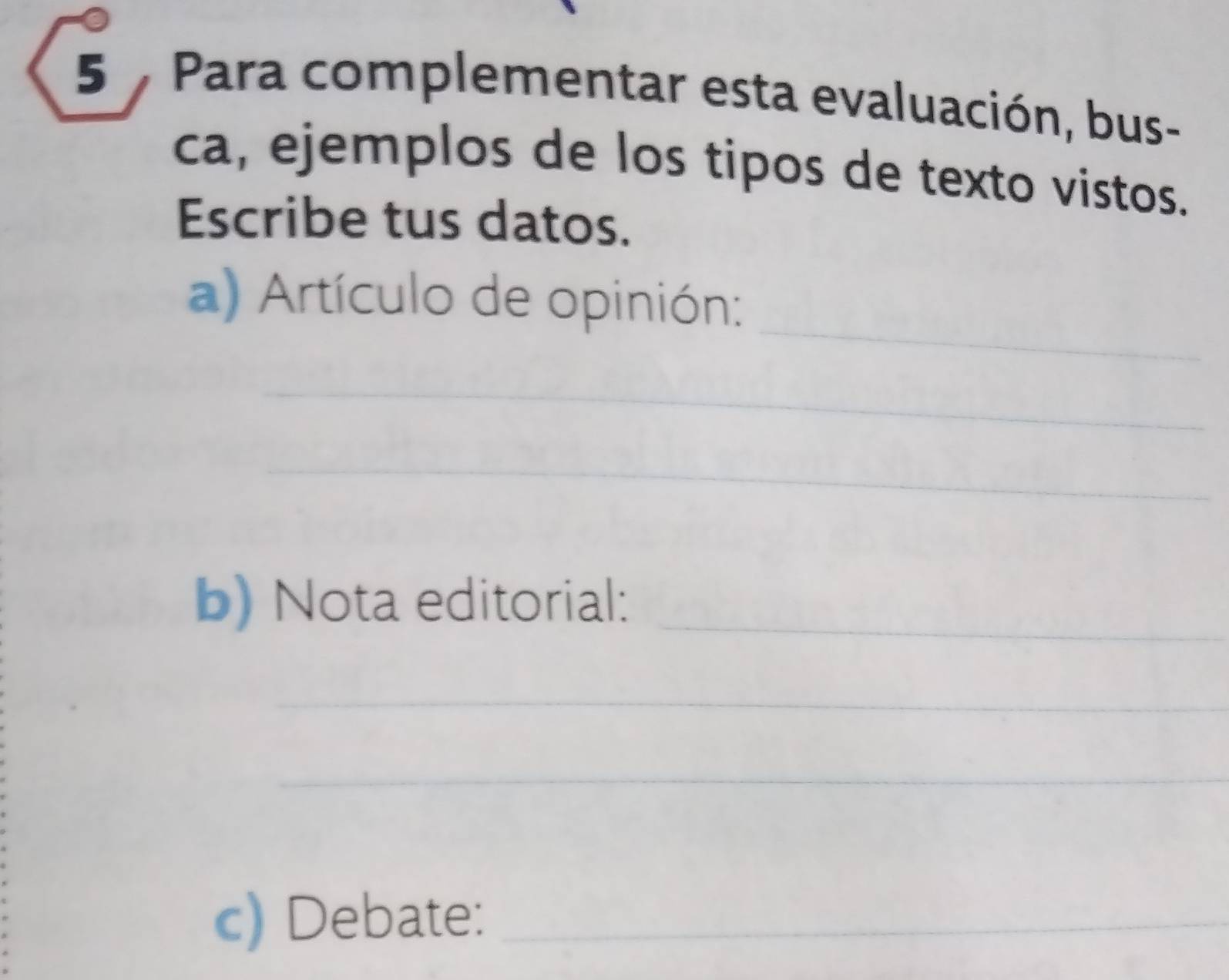 5 . Para complementar esta evaluación, bus- 
ca, ejemplos de los tipos de texto vistos. 
Escribe tus datos. 
_ 
a) Artículo de opinión: 
_ 
_ 
b) Nota editorial:_ 
_ 
_ 
c) Debate:_