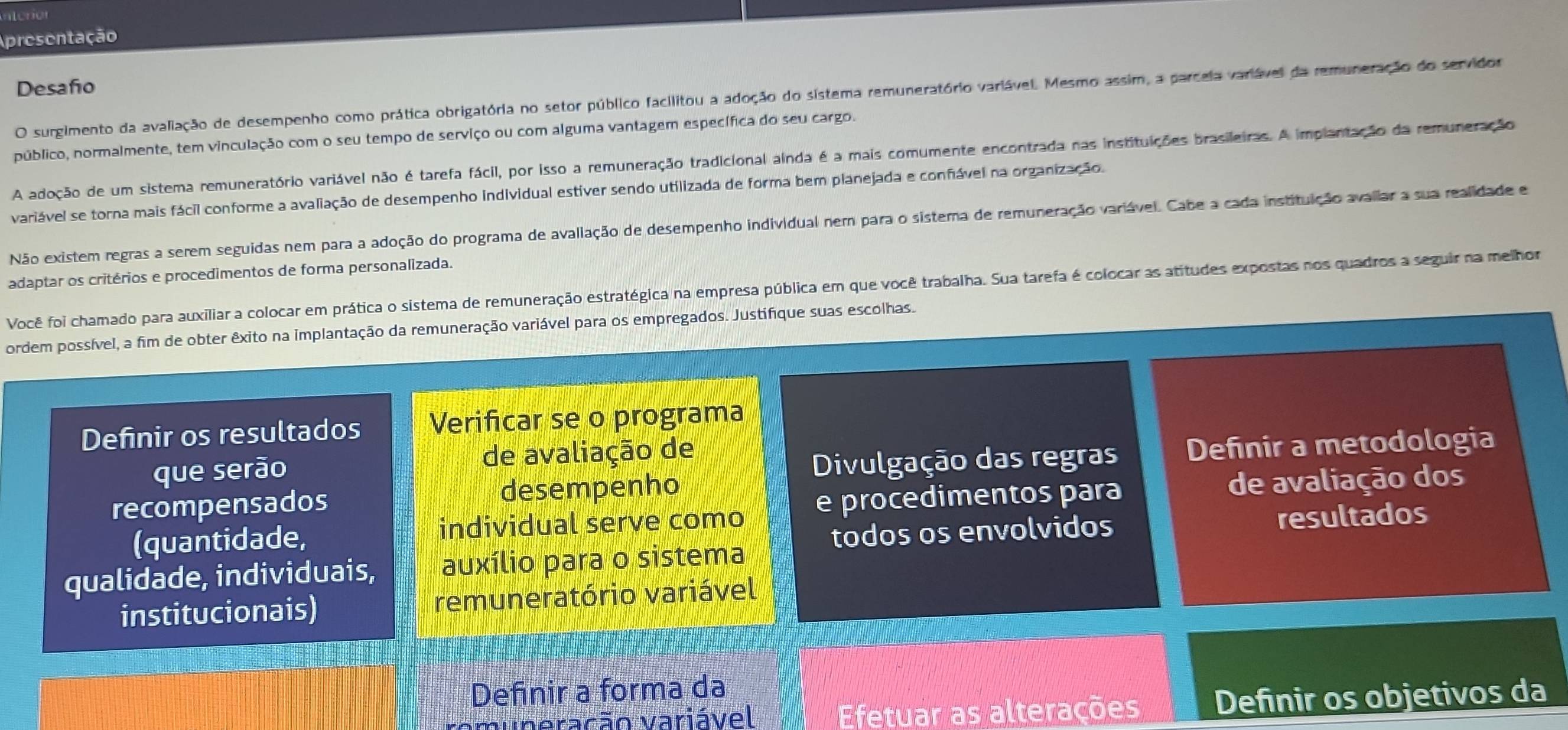 Apresentação
Desaño
O surgimento da avaliação de desempenho como prática obrigatória no setor público facilitou a adoção do sistema remuneratório varlável. Mesmo assim, a parcela variável da remuneração do servidor
público, normalmente, tem vinculação com o seu tempo de serviço ou com alguma vantagem específica do seu cargo.
A adoção de um sistema remuneratório variável não é tarefa fácil, por isso a remuneração tradicional ainda é a mais comumente encontrada nas instituições brasileiras. A implantação da remuneração
variável se torna mais fácil conforme a avaliação de desempenho individual estiver sendo utilizada de forma bem planejada e confável na organização.
Não existem regras a serem seguidas nem para a adoção do programa de avallação de desempenho individual nem para o sistema de remuneração variável. Cabe a cada instituição avallar a sua realidade e
adaptar os critérios e procedimentos de forma personalizada.
Você foi chamado para auxiliar a colocar em prática o sistema de remuneração estratégica na empresa pública em que você trabalha. Sua tarefa é colocar as atitudes expostas nos quadros a seguir na melhor
ordem possível, a fim de obter êxito na implantação da remuneração variável para os empregados. Justifique suas escolhas.
Definir os resultados Verificar se o programa
que serão de avaliação de
Divulgação das regras Definir a metodologia
recompensados desempenho
(quantidade, individual serve como e procedimentos para de avaliação dos
todos os envolvidos resultados
qualidade, individuais, auxílio para o sistema
institucionais) remuneratório variável
Definir a forma da
muneração variável  Efetuar as alterações Definir os objetivos da