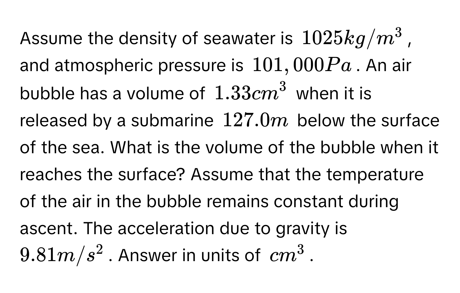 Assume the density of seawater is $1025 kg/m^3$, and atmospheric pressure is $101,000 Pa$. An air bubble has a volume of $1.33 cm^3$ when it is released by a submarine $127.0 m$ below the surface of the sea. What is the volume of the bubble when it reaches the surface? Assume that the temperature of the air in the bubble remains constant during ascent. The acceleration due to gravity is $9.81 m/s^2$. Answer in units of $cm^3$.