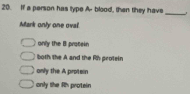 If a person has type A- blood, then they have_
Mark only one oval.
only the B protein
both the A and the Rh protein
only the A protein
only the Rh protein