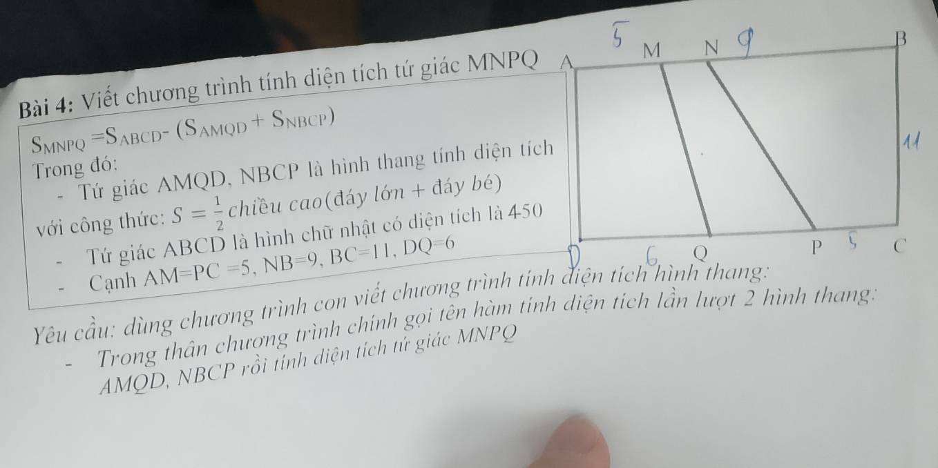 Viết chương trình tính diện tích tứ giác MNPQ A M N
B
S_MNPQ=S_ABCD-(S_AMQD+S_NBCP)
Trong đó: 
- Tứ giác AMQD, NBCP là hình thang tính diện tích 
với công thức: S= 1/2 chieucao(daylon+d yb ) 
Tứ giác ABCD là hình chữ nhật có diện tích là 450
Cạnh AM=PC=5, NB=9, BC=11, DQ=6
Q
P C
Yêu cầu: dùng chương trình con viết chương trình tính điện tích hình thang: 
Trong thân chượng trình chính gọi tên hàm tính diện tích lần lượt 2 hình thang:
AMQD, NBCP rồi tính diện tích tứ giác MNPQ