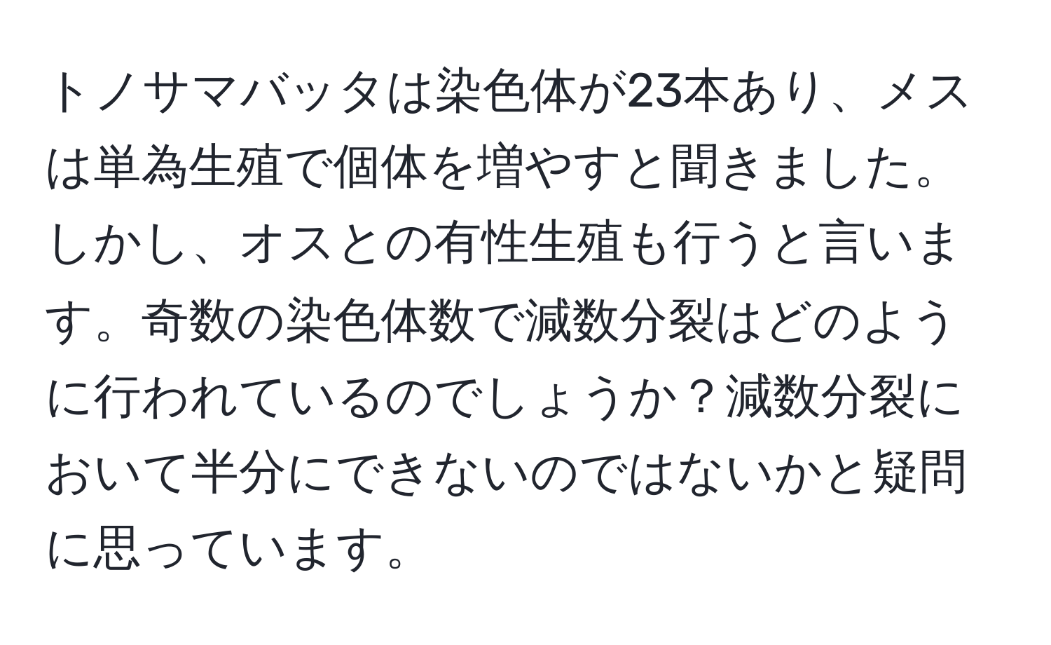 トノサマバッタは染色体が23本あり、メスは単為生殖で個体を増やすと聞きました。しかし、オスとの有性生殖も行うと言います。奇数の染色体数で減数分裂はどのように行われているのでしょうか？減数分裂において半分にできないのではないかと疑問に思っています。