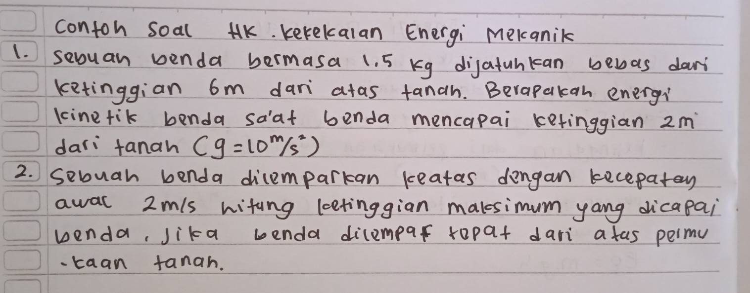 contoh soal HK. kekekalan Energi Mekanik 
1. sevuan penda bermasa 1. 5 Kg dijatunkan bewas dari 
ketinggian 6m dan atas fanah. Berapakan energi 
kinetik benda saat benda mencapai ketinggian 2m
dari fanah cg=10^m/s^2)
2. Sebuah benda dicemparkan keatas dengan kecepatey 
awal 2m/s witing leetinggian malsimum yang dicapai 
wenda, Jika benda dilempar ropat dari a fas permu 
-taan tanah.