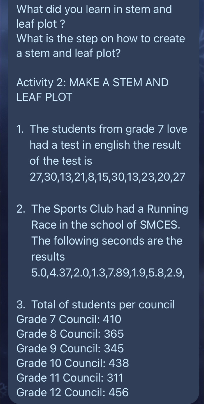 What did you learn in stem and 
leaf plot ? 
What is the step on how to create 
a stem and leaf plot? 
Activity 2: MAKE A STEM AND 
LEAF PLOT 
1. The students from grade 7 love 
had a test in english the result 
of the test is
27, 30, 13, 21, 8, 15, 30, 13, 23, 20, 27
2. The Sports Club had a Running 
Race in the school of SMCES. 
The following seconds are the 
results 
5. 0, 4.37, 2.0, 1.3, 7.89, 1.9, 5.8, 2.9, 
3. Total of students per council 
Grade 7 Council: 410
Grade 8 Council: 365
Grade 9 Council: 345
Grade 10 Council: 438
Grade 11 Council: 311
Grade 12 Council: 456