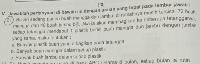 Jawablah pertanyaan di bawah ini dengan uraian yang tepat pada lembar jawab !
21) Bu Sri sedang panen buah mangga dan jambu, di rumahnya masih tersisa 72 buah
mangga dan 48 buah jambu biji. Jika ia akan membagikan ke beberapa tetangganya,
setiap tetangga mendapat 1 plastik berisi buah mangga dan jambu dengan jumlah
yang sama, maka tentukan :
a. Banyak plastik buah yang dibagikan pada tetangga
b. Banyak buah mangga dalam setiap plastik
c. Banyak buah jambu dalam setiap plastik
monabung yang di bank ABC selama 8 bulan, setiap bulan ia rutin