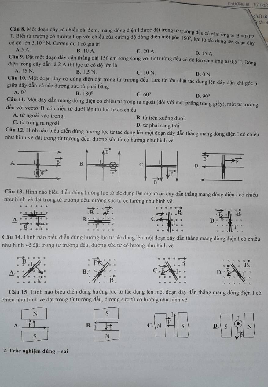 CHƯơNG III - TỨ TRư
chất tồ
V tác d
Câu 8. Một đoạn dây có chiều dài 5cm, mang dòng điện 1 được đặt trong từ trường đều có cảm ứng từ B=0.02
T. Biết từ trường có hướng hợp với chiều của cường độ dòng điện một góc 150° , lực từ tác dụng lên đoạn dây
có độ lớn 5.10^(-3)N.. Cường độ I có giá trị
A.5 A. B. 10 A. C. 20 A.
D. 15 A.
Câu 9. Đặt một đoạn dây dẫn thẳng dài 150 cm song song với từ trường đều có độ lớn cảm ứng từ 0,5 T. Dòng
điện trong dây dẫn là 2 A thì lực từ có độ lớn là
A. 15 N. B. 1,5 N. C. 10 N. D. 0 N.
Câu 10. Một đoạn dây có dòng điện đặt trong từ trường đều. Lực từ lớn nhất tác dụng lên dây dẫn khi góc α
giữa dây dẫn và các đường sức từ phải bằng
A. 0^0 B. 180° C. 60°
D. 90°
Câu 11. Một dây dẫn mang dòng điện có chiều từ trong ra ngoài (đối với mặt phẳng trang giấy), một từ trường
đều với vectơ B có chiều từ dưới lên thì lực từ có chiều
A. từ ngoài vào trong. B. từ trên xuống dưới.
C. từ trong ra ngoài. D. từ phải sang trái.
Câu 12. Hình nào biểu diễn đúng hướng lực từ tác dụng lên một đoạn dây dẫn thẳng mang dòng điện I có chiều
như hình vẽ đặt trong từ trường đều, đường sức từ có hướng như hình vẽ
Câu 13. Hình nào biểu diễn đúng hướng lực từ tác dụng lên một đoạn dây dẫn thẳng mang dòng điện I có chiều
như hình vẽ đặt trong từ trường đều, đường sức từ có hướng như hình vẽ
A.
D.
Câu 14. Hình nào biểu diễn đúng hướng lực từ tác dụng lên một đoạn dây dẫn thẳng mang dòng điện I có chiều
như hình vẽ đặt trong từ trường đều, đường sức từ có hướng như hình vẽ
A.
D.
Câu 15. Hình nào biểu diễn đúng hướng lực từ tác dụng lên một đoạn dây dẫn thẳng mang dòng điện I có
chiều như hình vẽ đặt trong từ trường đều, đường sức từ có hướng như hình vẽ
N
s
B.
A.  
s
N
2. Trắc nghiệm đúng - sai