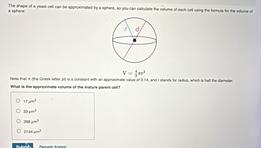 The shape of a yeast cell can be approximated by a sphere, so you can calculate the volume of each cell using the formula for the volume of
a sphere:
V= 4/3 π r^3
Note that π (the Greek letter p/) is a constant with an approximate value of 3.14, and r stands for radius, which is half the diameter.
What is the approximate volume of the mature parent cell?
17mu m^3
33mu m^3
268mu m^3
2144mu m^3
Subne Reauest Answer