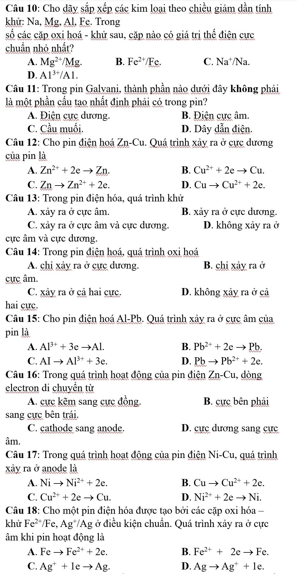 Cho dãy sắp xếp các kim loại theo chiều giảm dần tính
khử: Na, Mg, Al, Fe. Trong
số các cặp oxi hoá - khử sau, cặp nào có giá trị thể điện cực
chuẩn nhỏ nhất?
A. Mg^(2+)/Mg. B. Fe^(2+)/Fe. C. Na⁺/Na.
D. Al^(3+)/Al.
Câu 11: Trong pin Galvani, thành phần nào dưới đây không phải
là một phần cấu tạo nhất định phải có trong pin?
A. Điện cực dương. B. Điện cực âm.
C. Cầu muối. D. Dây dẫn điện.
Câu 12: Cho pin điện hoá Zn-Cu. Quá trình xảy ra ở cực dương
của pin là
A. Zn^(2+)+2eto Zn. B. Cu^(2+)+2eto Cu.
C. Znto Zn^(2+)+2e. D. Cuto Cu^(2+)+2e.
Câu 13: Trong pin điện hóa, quá trình khử
A. xảy ra ở cực âm. B. xảy ra ở cực dương.
C. xảy ra ở cực âm và cực dương. D. không xảy ra ở
cực âm và cực dương.
Câu 14: Trong pin điện hoá, quá trình oxi hoá
A. chỉ xảy ra ở cực dương. B. chỉ xảy ra ở
cực âm.
C. xảy ra ở cả hai cực. D. không xảy ra ở cả
hai cực.
Câu 15: Cho pin điện hoá Al-Pb. Quá trình xảy ra ở cực âm của
pin là
A. Al^(3+)+3eto Al. B. Pb^(2+)+2eto Pb.
C. AIto Al^(3+)+3e. D. Pbto Pb^(2+)+2e.
Câu 16: Trong quá trình hoạt động của pin điện Zn-Cu , dòng
electron di chuyền từ
A. cực kẽm sang cực đồng. B. cực bên phải
sang cực bên trái.
C. cathode sang anode. D. cực dương sang cực
âm.
Câu 17: Trong quá trình hoạt động của pin điện Ni-Cu, quá trình
xảy ra ở anode là
A. Nito Ni^(2+)+2e. B. Cuto Cu^(2+)+2e.
C. Cu^(2+)+2eto Cu. D. Ni^(2+)+2eto Ni.
Câu 18: Cho một pin điện hóa được tạo bởi các cặp oxi hóa -
khử Fe^(2+)/Fe,Ag^+/Ag g ở điều kiện chuẩn. Quá trình xảy ra ở cực
âm khi pin hoạt động là
A. Feto Fe^(2+)+2e. B. Fe^(2+)+2eto Fe.
C. Ag^++1eto Ag. D. Agto Ag^++1e.