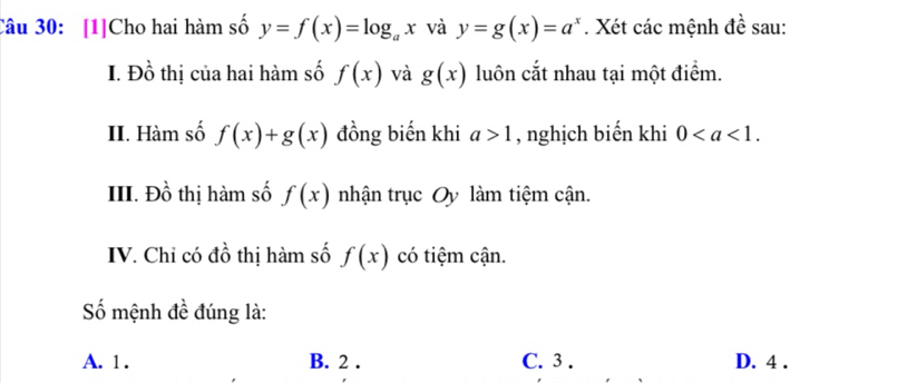 [1]Cho hai hàm số y=f(x)=log _ax và y=g(x)=a^x. Xét các mệnh đề sau:
I. Đồ thị của hai hàm số f(x) và g(x) luôn cắt nhau tại một điểm.
II. Hàm số f(x)+g(x) đồng biến khi a>1 , nghịch biến khi 0. 
III. Đồ thị hàm số f(x) nhận trục Oy làm tiệm cận.
IV. Chỉ có đồ thị hàm số f(x) có tiệm cận.
ố mệnh đề đúng là:
A. 1. B. 2. C. 3. D. 4.