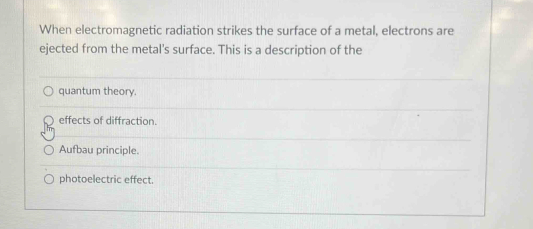 When electromagnetic radiation strikes the surface of a metal, electrons are
ejected from the metal's surface. This is a description of the
quantum theory.
effects of diffraction.
Aufbau principle.
photoelectric effect.