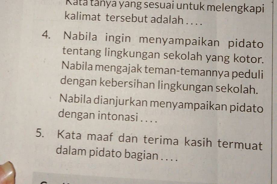 Rata tanya yang sesuai untuk melengkapi 
kalimat tersebut adalah . . . . 
4. Nabila ingin menyampaikan pidato 
tentang lingkungan sekolah yang kotor. 
Nabila mengajak teman-temannya peduli 
dengan kebersihan lingkungan sekolah. 
Nabila dianjurkan menyampaikan pidato 
dengan intonasi . . . . 
5. Kata maaf dan terima kasih termuat 
dalam pidato bagian . . . .