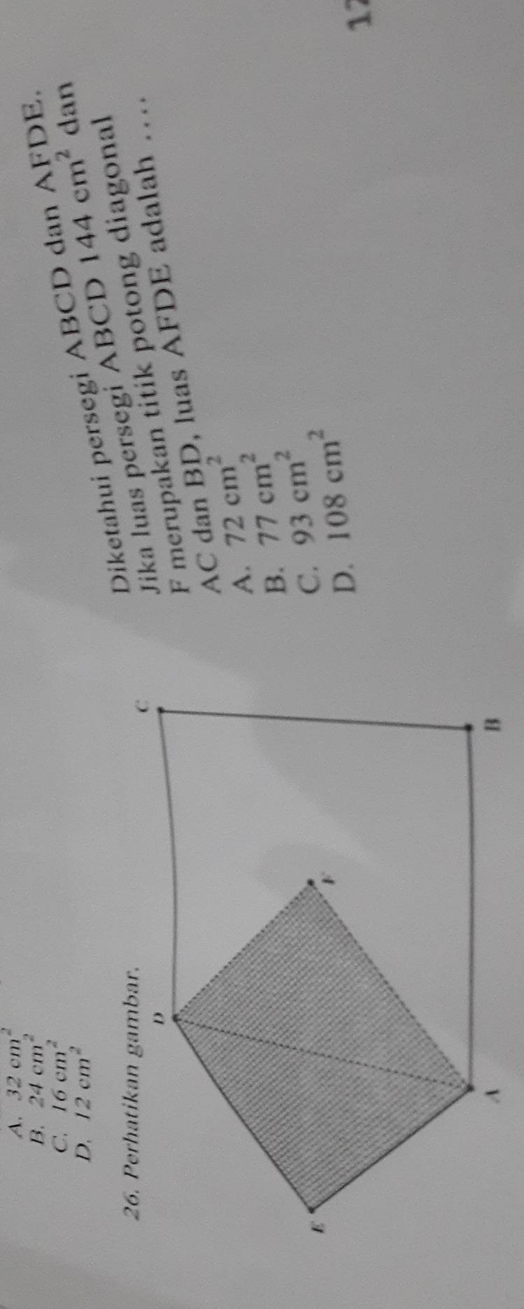 A. 32cm^2
B. 24cm^2 DE.
C. 16cm^2
D, 12cm^2
Diketahui persegi ABCD
Jika luas persegi ABCD 144cm^2 dan
F merupakan titik potong diagonal
AC dan BD, luas AFDE adalah …
A. 72cm^2
B. 77cm^2
C. 93cm^2
D. 108cm^2
17