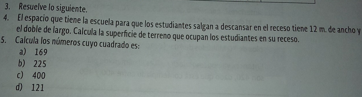 Resuelve lo siguiente.
4. El espacio que tiene la escuela para que los estudiantes salgan a descansar en el receso tiene 12 m. de ancho y
el doble de largo. Calcula la superficie de terreno que ocupan los estudiantes en su receso.
5. Calcula los números cuyo cuadrado es:
a) 169
b) 225
c) 400
d) 121