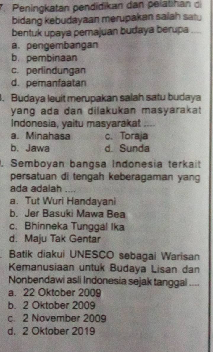 Peningkatan pendidikan dan pelätihan di
bidang kebudayaan merupakan salah sat
bentuk upaya pemajuan budaya berupa
a. pengembangan
b. pembinaan
c. perlindungan
d. pemanfaatan
. Budaya leuit merupakan salah satu budaya
yang ada dan dilakukan masyarakat 
Indonesia, yaitu masyarakat_
a. Minahasa c. Toraja
b. Jawa d. Sunda
. Semboyan bangsa Indonesia terkait
persatuan di tengah keberagaman yang
ada adalah ....
a. Tut Wuri Handayani
b. Jer Basuki Mawa Bea
c. Bhinneka Tunggal Ika
d. Maju Tak Gentar
. Batik diakui UNESCO sebagai Warisan
Kemanusiaan untuk Budaya Lisan dan
Nonbendawi asli Indonesia sejak tanggal_
a. 22 Oktober 2009
b. 2 Oktober 2009
c. 2 November 2009
d. 2 Oktober 2019