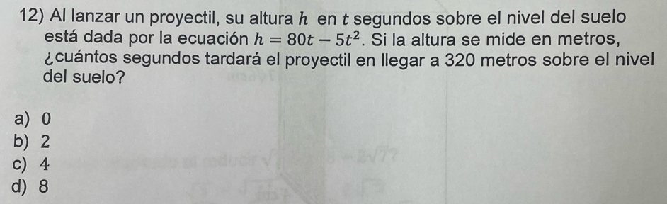 Al lanzar un proyectil, su alturah en t segundos sobre el nivel del suelo
está dada por la ecuación h=80t-5t^2. Si la altura se mide en metros,
¿cuántos segundos tardará el proyectil en llegar a 320 metros sobre el nivel
del suelo?
a) 0
b 2
c) 4
d) 8