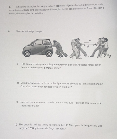 En alguns casos, les forces que actuen sobre els objectes ho fan a distància, és a dir, 
sense tenir contacte amb els cossos; en d'altres, les forces són de contacte. Esmenta, com a 
mínim, dos exemples de cada tipus. 
2. Observa la imatge i respon. 
a) Fan la mateixa força els nois que empenyen el cotxe? Aquestes forces tenen 
la mateixa direcció? I el mateix sentit? 
b) Quina força hauria de fer un sol noi per moure el cotxe de la mateixa manera? 
Com s'ha representat aquesta força en el dibuix? 
c) Si un noi que empeny el cotxe fa una força de 20N i l'altre de 25N quina serà 
la força resultant? 
d) Si el grup de la dreta fa una Força total de 145 N i el grup de l'esquerra fa una 
força de 120N quina serà la força resultant?