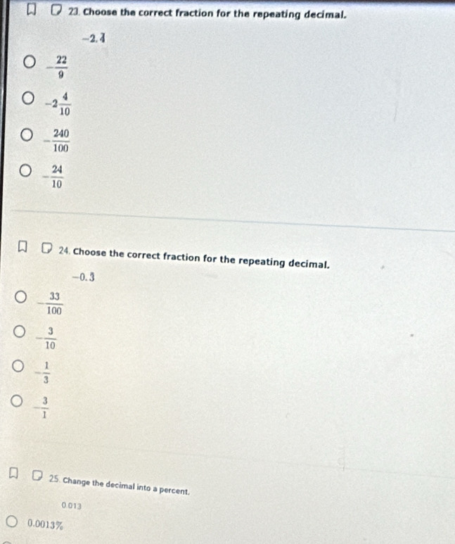 Choose the correct fraction for the repeating decimal.
-2. 4
- 22/9 
-2 4/10 
- 240/100 
- 24/10 
24. Choose the correct fraction for the repeating decimal.
-0.3
- 33/100 
- 3/10 
- 1/3 
- 3/1 
25. Change the decimal into a percent.
0.013
0.0013%
