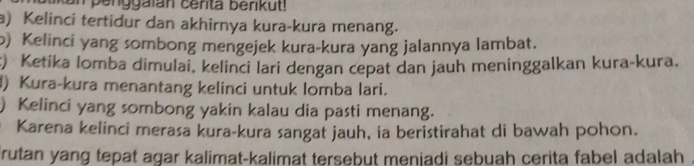 in penggaian cerita berikut! 
a) Kelinci tertidur dan akhirnya kura-kura menang. 
o) Kelinci yang sombong mengejek kura-kura yang jalannya lambat. 
t) Ketika lomba dimulai, kelinci lari dengan cepat dan jauh meninggalkan kura-kura. 
) Kura-kura menantang kelinci untuk lomba lari. 
) Kelinci yang sombong yakin kalau dia pasti menang. 
Karena kelinci merasa kura-kura sangat jauh, ia beristirahat di bawah pohon. 
rutan yang tepat agar kalimat-kalimat tersebut meniadi sebuah cerita fabel adalah .