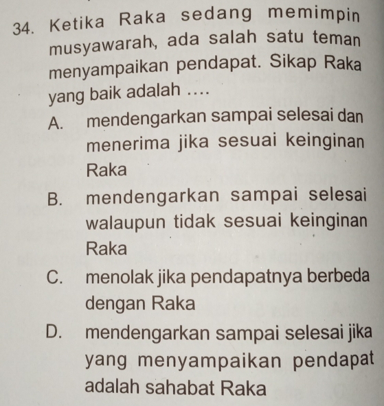 Ketika Raka sedang memimpin
musyawarah, ada salah satu teman
menyampaikan pendapat. Sikap Raka
yang baik adalah ....
A. mendengarkan sampai selesai dan
menerima jika sesuai keinginan
Raka
B. mendengarkan sampai selesai
walaupun tidak sesuai keinginan
Raka
C. menolak jika pendapatnya berbeda
dengan Raka
D. mendengarkan sampai selesai jika
yang menyampaikan pendapat 
adalah sahabat Raka